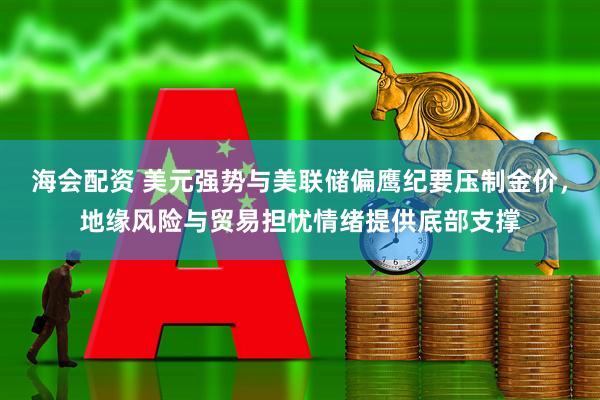 海会配资 美元强势与美联储偏鹰纪要压制金价，地缘风险与贸易担忧情绪提供底部支撑