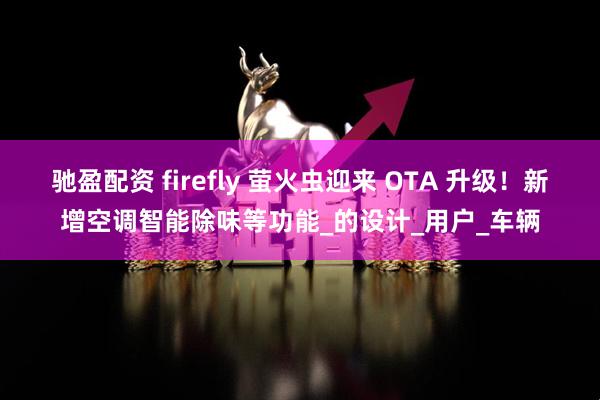 驰盈配资 firefly 萤火虫迎来 OTA 升级！新增空调智能除味等功能_的设计_用户_车辆