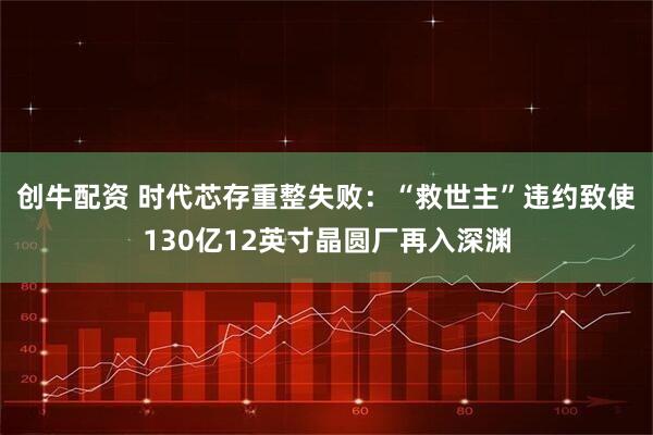 创牛配资 时代芯存重整失败：“救世主”违约致使130亿12英寸晶圆厂再入深渊