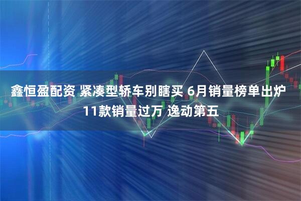 鑫恒盈配资 紧凑型轿车别瞎买 6月销量榜单出炉 11款销量过万 逸动第五