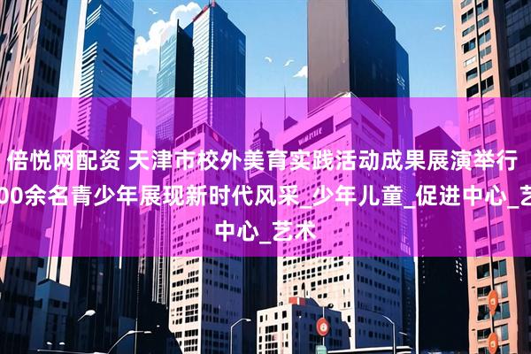 倍悦网配资 天津市校外美育实践活动成果展演举行 2500余名青少年展现新时代风采_少年儿童_促进中心_艺术