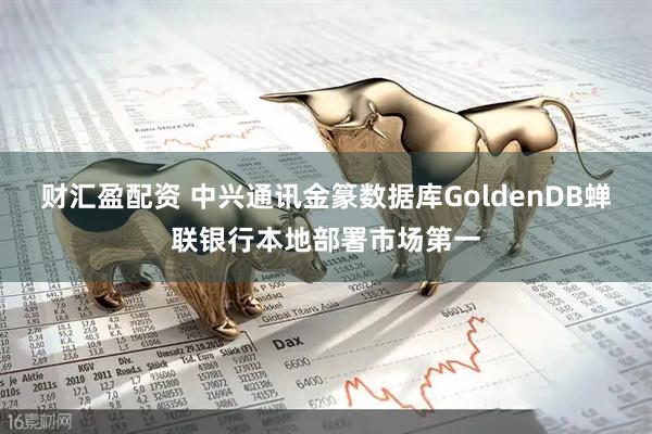 财汇盈配资 中兴通讯金篆数据库GoldenDB蝉联银行本地部署市场第一