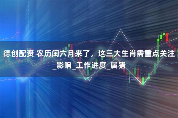 德创配资 农历闰六月来了，这三大生肖需重点关注_影响_工作进度_属猪