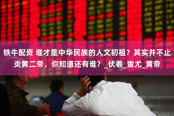 铁牛配资 谁才是中华民族的人文初祖？其实并不止炎黄二帝，你知道还有谁？_伏羲_蚩尤_黄帝
