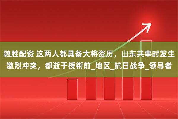 融胜配资 这两人都具备大将资历，山东共事时发生激烈冲突，都逝于授衔前_地区_抗日战争_领导者