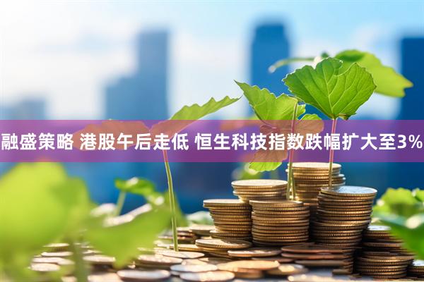 融盛策略 港股午后走低 恒生科技指数跌幅扩大至3%