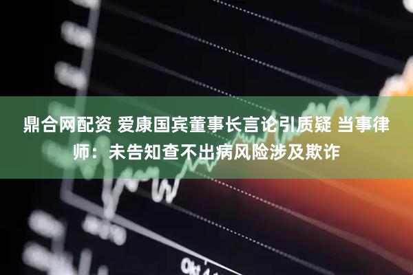 鼎合网配资 爱康国宾董事长言论引质疑 当事律师：未告知查不出病风险涉及欺诈