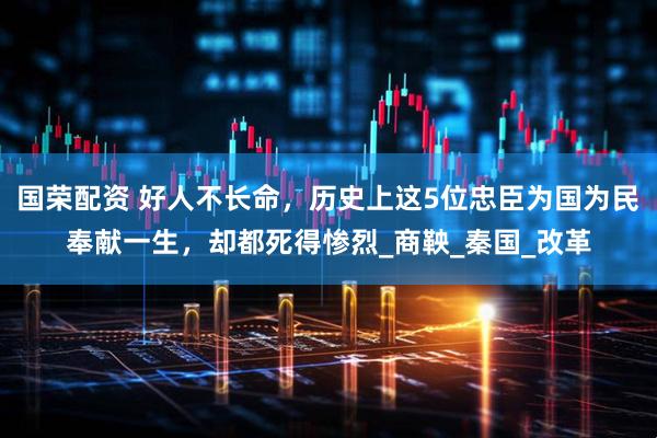国荣配资 好人不长命，历史上这5位忠臣为国为民奉献一生，却都死得惨烈_商鞅_秦国_改革
