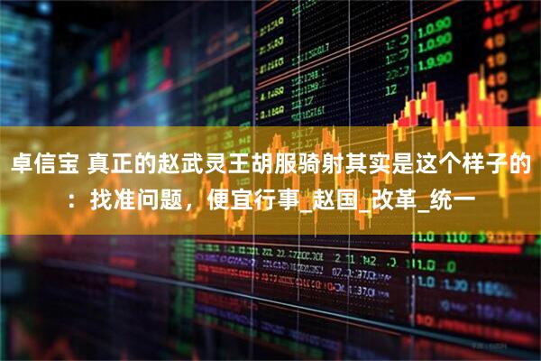 卓信宝 真正的赵武灵王胡服骑射其实是这个样子的：找准问题，便宜行事_赵国_改革_统一