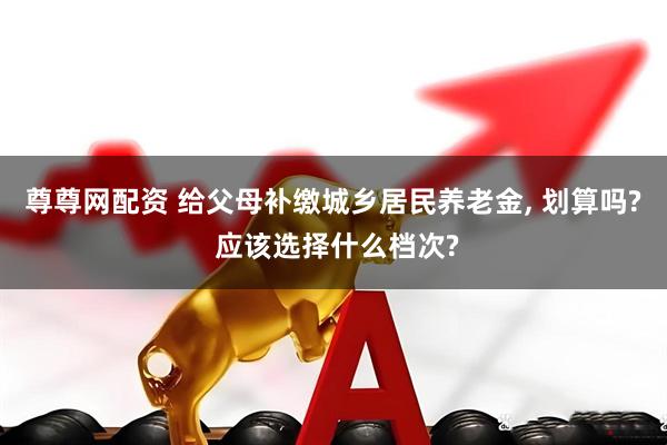 尊尊网配资 给父母补缴城乡居民养老金, 划算吗? 应该选择什么档次?