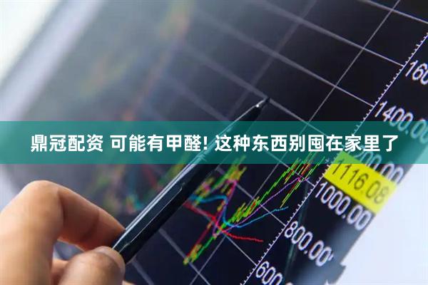 鼎冠配资 可能有甲醛! 这种东西别囤在家里了