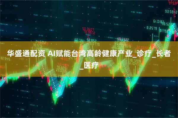 华盛通配资 AI赋能台湾高龄健康产业_诊疗_长者_医疗