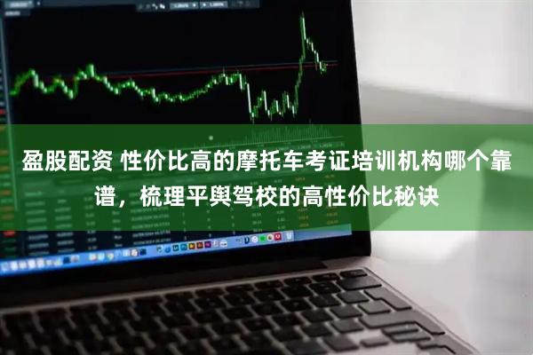 盈股配资 性价比高的摩托车考证培训机构哪个靠谱，梳理平舆驾校的高性价比秘诀