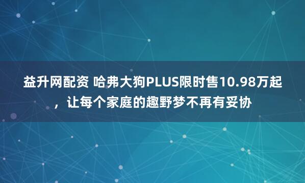 益升网配资 哈弗大狗PLUS限时售10.98万起，让每个家庭的趣野梦不再有妥协
