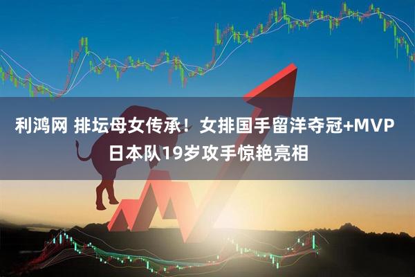 利鸿网 排坛母女传承！女排国手留洋夺冠+MVP 日本队19岁攻手惊艳亮相