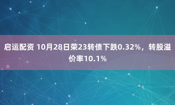 启运配资 10月28日荣23转债下跌0.32%,转股溢价率10.1%