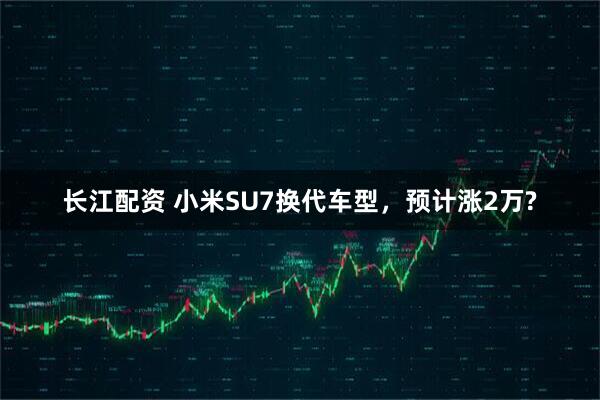 长江配资 小米SU7换代车型，预计涨2万?