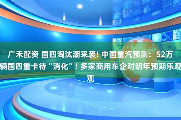 广禾配资 国四淘汰潮来袭! 中国重汽预测：52万辆国四重卡待“消化”! 多家商用车企对明年预期乐观
