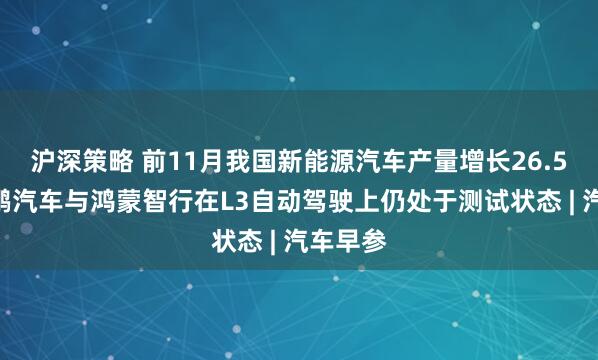 沪深策略 前11月我国新能源汽车产量增长26.5%，小鹏汽车与鸿蒙智行在L3自动驾驶上仍处于测试状态 | 汽车早参