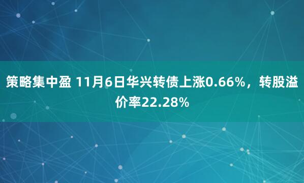 策略集中盈 11月6日华兴转债上涨0.66%，转股溢价率22.28%