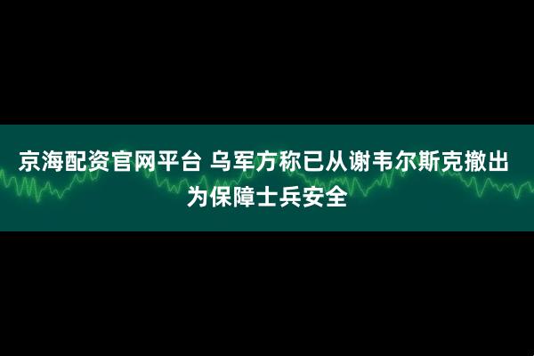 京海配资官网平台 乌军方称已从谢韦尔斯克撤出 为保障士兵安全