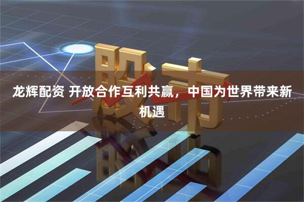 龙辉配资 开放合作互利共赢，中国为世界带来新机遇