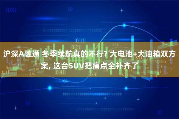 沪深A融通 冬季续航真的不行? 大电池+大油箱双方案, 这台SUV把痛点全补齐了