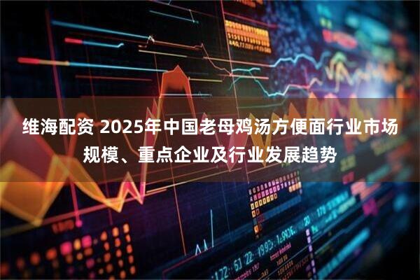 维海配资 2025年中国老母鸡汤方便面行业市场规模、重点企业及行业发展趋势