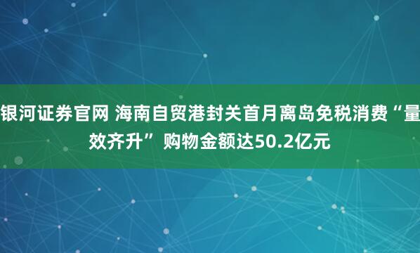 银河证券官网 海南自贸港封关首月离岛免税消费“量效齐升” 购物金额达50.2亿元
