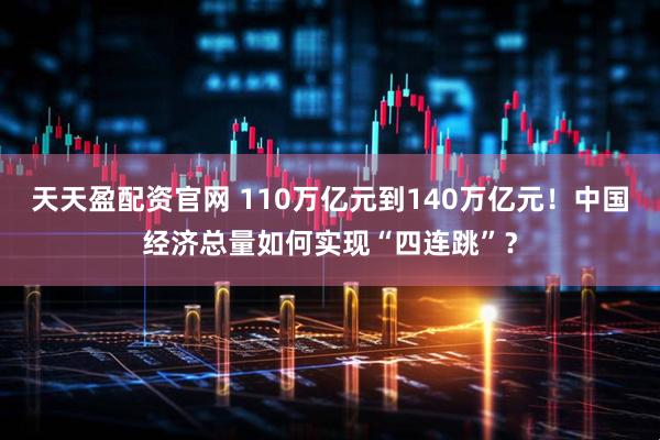 天天盈配资官网 110万亿元到140万亿元！中国经济总量如何实现“四连跳”？
