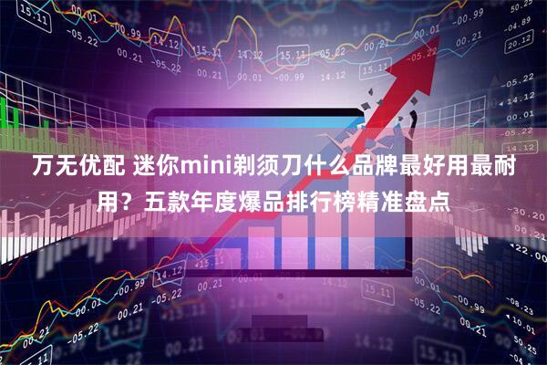 万无优配 迷你mini剃须刀什么品牌最好用最耐用？五款年度爆品排行榜精准盘点