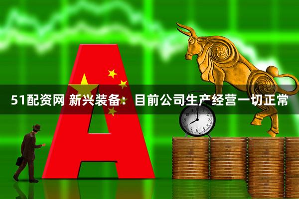 51配资网 新兴装备：目前公司生产经营一切正常