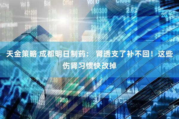 天金策略 成都明日制药： 肾透支了补不回！这些伤肾习惯快改掉