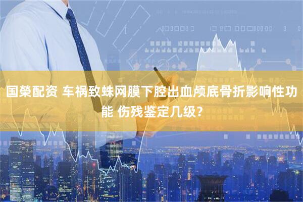 国榮配资 车祸致蛛网膜下腔出血颅底骨折影响性功能 伤残鉴定几级？