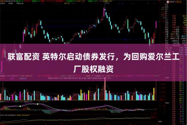 联富配资 英特尔启动债券发行，为回购爱尔兰工厂股权融资