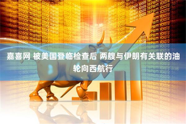 嘉喜网 被美国登临检查后 两艘与伊朗有关联的油轮向西航行